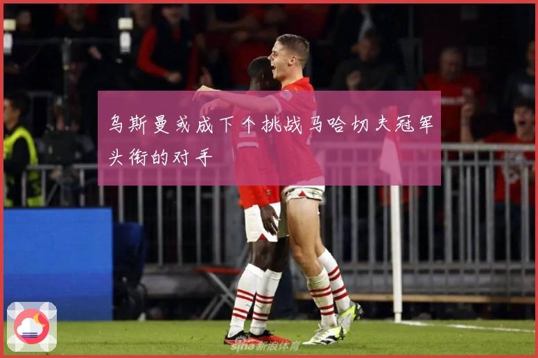 乌斯曼或成下个挑战马哈切夫冠军头衔的对手