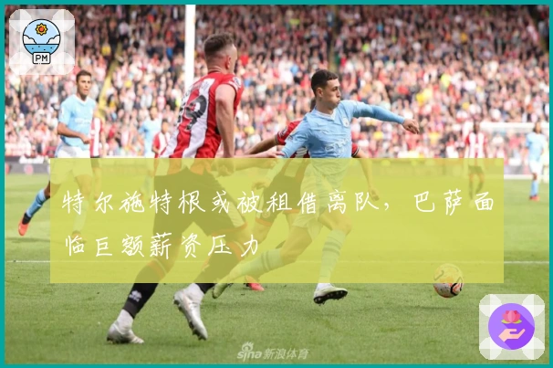 特尔施特根或被租借离队，巴萨面临巨额薪资压力