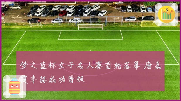 梦之蓝杯女子名人赛首轮落幕 唐嘉雯李赫成功晋级
