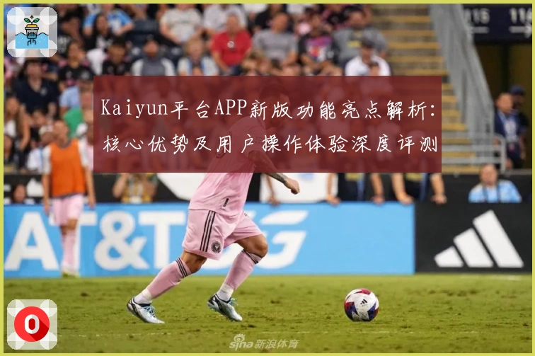 Kaiyun平台APP新版功能亮点解析：核心优势及用户操作体验深度评测