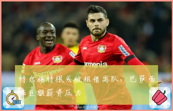 特尔施特根或被租借离队，巴萨面临巨额薪资压力