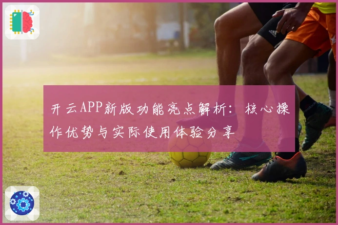 开云APP新版功能亮点解析:核心操作优势与实际使用体验分享