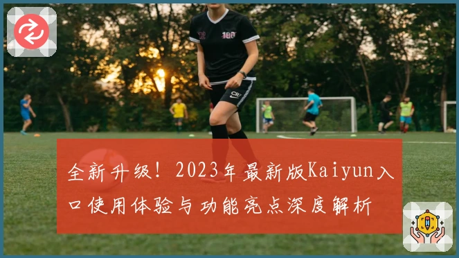 全新升级!2023年最新版Kaiyun入口使用体验与功能亮点深度解析