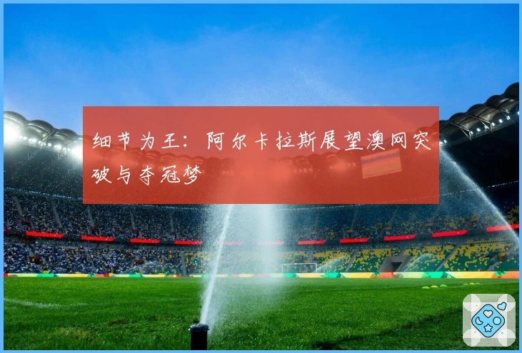 细节为王：阿尔卡拉斯展望澳网突破与夺冠梦