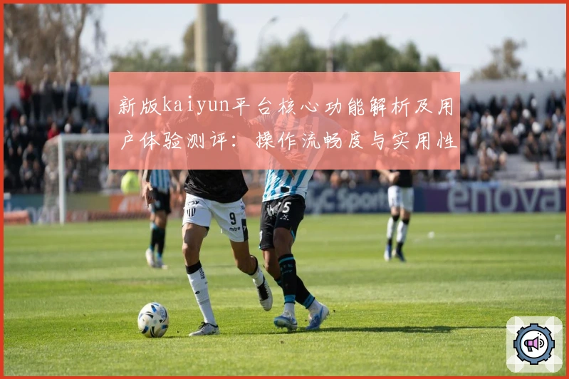 新版kaiyun平台核心功能解析及用户体验测评：操作流畅度与实用性全方位分析