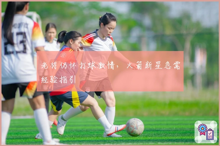 老将仍怀打球激情，火箭新星急需经验指引