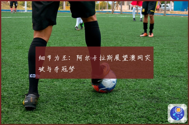 细节为王：阿尔卡拉斯展望澳网突破与夺冠梦