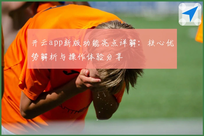 开云app新版功能亮点详解：核心优势解析与操作体验分享